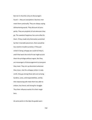 But not in churches only are discouragers
found — they are everywhere. Business men
meet them continually. They are always saying
disheartening words. They discount all pros-
perity. They are prophets of evil wherever they
go. The sweetest happiness has some alloy for
them. If they made only themselves wretched
by their miserable pessimism, there would be
less need to trouble ourselves. If they per-
sisted in being unhappy we could not help it,
and if that were the end of it we might accord
them the privilege without regret. But they
are messengers of discouragement to everyone
they meet. They stir up discontent wherever
they move. Like the unhappy civilian in Lady-
smith, they go among those who are carrying
burdens, cares, and responsibilities, and by
their depressing talk make them less able to
endure, less heroic and strong for struggle.
Thus their influence works ill to their neigh-
bors.
At some points in the Alps the guides warn
192
 