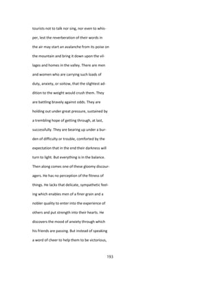 tourists not to talk nor sing, nor even to whis-
per, lest the reverberation of their words in
the air may start an avalanche from its poise on
the mountain and bring it down upon the vil-
lages and homes in the valley. There are men
and women who are carrying such loads of
duty, anxiety, or soitow, that the slightest ad-
dition to the weight would crush them. They
are battling bravely against odds. They are
holding out under great pressure, sustained by
a trembling hope of getting through, at last,
successfully. They are bearing up under a bur-
den of difficulty or trouble, comforted by the
expectation that in the end their darkness will
turn to light. But everything is in the balance.
Then along comes one of these gloomy discour-
agers. He has no perception of the fitness of
things. He lacks that delicate, sympathetic feel-
ing which enables men of a finer grain and a
nobler quality to enter into the experience of
others and put strength into their hearts. He
discovers the mood of anxiety through which
his friends are passing. But instead of speaking
a word of cheer to help them to be victorious,
193
 