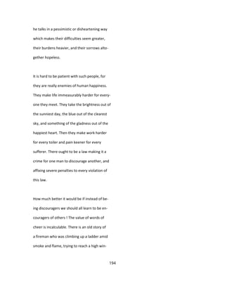 he talks in a pessimistic or disheartening way
which makes their difficulties seem greater,
their burdens heavier, and their sorrows alto-
gether hopeless.
It is hard to be patient with such people, for
they are really enemies of human happiness.
They make life immeasurably harder for every-
one they meet. They take the brightness out of
the sunniest day, the blue out of the clearest
sky, and something of the gladness out of the
happiest heart. Then they make work harder
for every toiler and pain keener for every
sufferer. There ought to be a law making it a
crime for one man to discourage another, and
affixing severe penalties to every violation of
this law.
How much better it would be if instead of be-
ing discouragers we should all learn to be en-
couragers of others ! The value of words of
cheer is incalculable. There is an old story of
a fireman who was climbing up a ladder amid
smoke and flame, trying to reach a high win-
194
 