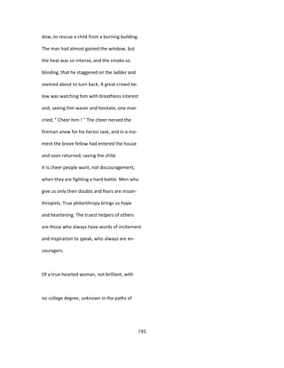 dow, to rescue a child from a burning building.
The man had almost gained the window, but
the heat was so intense, and the smoke so
blinding, that he staggered on the ladder and
seemed about to turn back. A great crowd be-
low was watching him with breathless interest
and, seeing him waver and hesitate, one man
cried, " Cheer him ! '' The cheer nerved the
fireman anew for his heroic task, and in a mo-
ment the brave fellow had entered the house
and soon returned, saving the child.
It is cheer people want, not discouragement,
when they are fighting a hard battle. Men who
give us only their doubts and fears are misan-
thropists. True philanthropy brings us hope
and heartening. The truest helpers of others
are those who always have words of incitement
and inspiration to speak, who always are en-
couragers.
Of a true-hearted woman, not brilliant, with
no college degree, unknown in the paths of
195
 