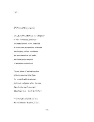[ 18* ]
Cl^e ^inimv of Cncowmgement
fame, but with a gift of love, and with power
to make home sweet, one wrote ;
Around her ohildish hearts are twined
As round some reverend saint enshrined
And following hers the childish feet
Are led to ideals true and sweet ,
And find all purity and good
In her divinest motherhood.
This sad old earth* s a brighter place.
All for the sunshine of her face ;
Her very smile a blessing throws.
And hearts are happier where she goes,
A gentle, clear-eyed messenger.
GOy whisper love — thank Qod for her !
** So many tender words and trv£
We meant to say^ dear love, to you ;
196
 