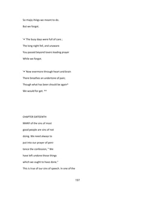So rtiajiy ihiiigs we meant to do.
But we forgot.
'•' The busy days were full of care ;
The long night fell, and unaware
You passed beyond lovers leading prayer
While we forgot.
'•' Now evermore through heart and brain
There breathes an undertone of pain;
Though what has been should be again^
We would for get. ^^
CHAPTER SIXTEENTH
MANY of the sins of most
good people are sins of not
doing. We need always to
put into our prayer of peni-
tence the confession, " We
have left undone those things
which we ought to have done."
This is true of our sins of speech. In one of the
197
 