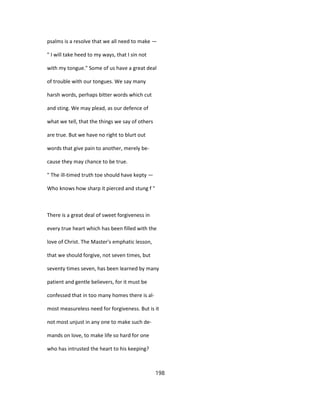 psalms is a resolve that we all need to make —
" I will take heed to my ways, that I sin not
with my tongue." Some of us have a great deal
of trouble with our tongues. We say many
harsh words, perhaps bitter words which cut
and sting. We may plead, as our defence of
what we tell, that the things we say of others
are true. But we have no right to blurt out
words that give pain to another, merely be-
cause they may chance to be true.
" The ill-timed truth toe should have kepty —
Who knows how sharp it pierced and stung f "
There is a great deal of sweet forgiveness in
every true heart which has been filled with the
love of Christ. The Master's emphatic lesson,
that we should forgive, not seven times, but
seventy times seven, has been learned by many
patient and gentle believers, for it must be
confessed that in too many homes there is al-
most measureless need for forgiveness. But is it
not most unjust in any one to make such de-
mands on love, to make life so hard for one
who has intrusted the heart to his keeping?
198
 