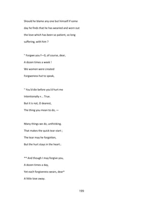 Should he blame any one but himself if some
day he finds that he has wearied and worn out
the love which has been so patient, so long
suffering, with him ?
" Forgwe you f—0, of course, dear,
A dozen times a week !
We women were created
Forgweness hut to speak,
" You'd die before you'd hurt me
Intentionally «... True.
But it is not, O dearest,
The thing you mean to do, —
Many things we do, unthinking.
That makes the quick tear start ;
The tear may he forgotten,
But the hurt stays in the heart ;
** And though I may forgive you,
A dozen times a day,
Yet each forgiveness wears, dear^
A little love away.
199
 