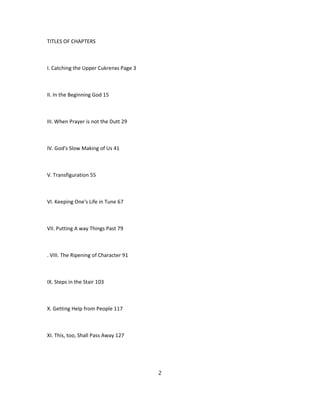 TITLES OF CHAPTERS
I. Catching the Upper Cukrenxs Page 3
II. In the Beginning God 15
III. When Prayer is not the Dutt 29
IV. God's Slow Making of Us 41
V. Transfiguration 55
VI. Keeping One's Life in Tune 67
VII. Putting A way Things Past 79
. VIII. The Ripening of Character 91
IX. Steps in the Stair 103
X. Getting Help from People 117
XI. This, too, Shall Pass Away 127
2
 