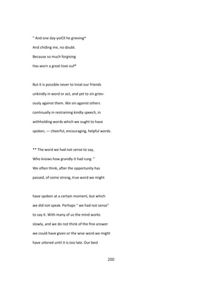 " And one day yoiCll he grieving^
And chiding me, no doubt.
Because so much forgiving
Has worn a great love ouf*
But it is possible never to treat our friends
unkindly in word or act, and yet to sin griev-
ously against them. We sin against others
continually in restraining kindly speech, in
withholding words which we ought to have
spoken, — cheerful, encouraging, helpful words.
** The word we had not sense to say,
Who knows how grandly it had rung "
We often think, after the opportunity has
passed, of some strong, true word we might
have spoken at a certain moment, but which
we did not speak. Perhaps " we had not sense"
to say it. With many of us the mind works
slowly, and we do not think of the fine answer
we could have given or the wise word we might
have uttered until it is too late. Our best
200
 