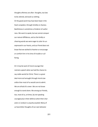 thoughts ofttimes are after- thoughts, too late
to be uttered, and avail us nothing.
Or the good word may have been kept in the
heart unspoken, through timidity or shyness.
Bashfulness is sometimes a hinderer of useful-
ness. We want to speak, but we cannot conquer
our natural diffidence, and so the kindly or
cheering words we were eager to utter lie un-
expressed in our hearts, and our friend does not
know that we wished to hearten or encourage
or comfort him in his time of trouble or suf-
fering.
Or it may be want of moral courage that
restrains speech when we had the chance to
say noble words for Christ. There is a great
deal more evil wrought through moral cow-
ardice than most of us would care to admit.
We are afraid of a sneer. We are not brave
enough to stand alone. We wrong our friends,
too, most of us, at times, by not speaking
courageously in their defence when their char-
acter or conduct is unjustly assailed. Many of
us have bitter thoughts of our own behavior
201
 
