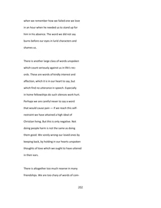 when we remember how we failed one we love
in an hour when he needed us to stand up for
him in his absence. The word we did not say
burns before our eyes in lurid characters and
shames us.
There is another large class of words unspoken
which count seriously against us in life's rec-
ords. These are words of kindly interest and
affection, which it is in our heart to say, but
which find no utterance in speech. Especially
in home fellowships do such silences work hurt.
Perhaps we are careful never to say a word
that would cause pain — if we reach this self-
restraint we have attained a high ideal of
Christian living. But this is only negative. Not
doing people harm is not the same as doing
them good. We sorely wrong our loved ones by
keeping back, by holding in our hearts unspoken
thoughts of love which we ought to have uttered
in their ears.
There is altogether too much reserve in many
friendships. We are too chary of words of com-
202
 