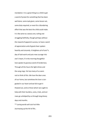 mendation. It is a great thing to a child to get
a word of praise for something that has been
well done, some task given, some lesson set,
some duty required, or even for a blundering
effort that was the best the child could make.
It is like wine to a weary one, toiling and
struggling faithfully, though perhaps without
the reward of apparent success, to have a word
of appreciation and of good cheer spoken
heartily and sincerely. It brightens all of one'^s
day of task-work and puts new courage into
one''s heart, if in the morning thoughtful
love speaks its gracious word of tenderness.
Through all the hours the light shines and
the song sings. Yet too many of us seem
not to think of this. We love the dear ones
of our home, but somehow the love is con-
gealed in our heart and we fail to get it
thawed out, and so those whom we ought to
help with their burdens, cares, trials, and sor-
rows go unhelped by us through long dreary
days and months.
** Loving words will cost hut little
Journeying up the hill of life ;
203
 