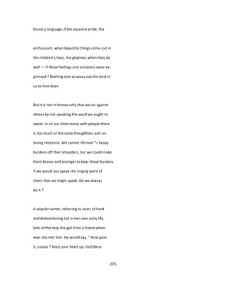 found a language, if the parental pride, the
enthusiasm, when beautiful things come out in
the children's lives, the gladness when they do
well — if these feelings and emotions were ex-
pressed ? Nothing else so woos out the best in
us as love does.
But it is not in homes only that we sin against
others by not speaking the word we ought to
speak. In all our intercourse with people there
is too much of the same thoughtless and un-
loving reticence. We cannot lift men'*s heavy
burdens off their shoulders, but we could make
them braver and stronger to bear these burdens
if we would but speak the ringing word of
cheer that we might speak. Do we always
do it ?
A popular writer, referring to years of hard
and disheartening toil in her own early life,
tells of the help she got from a friend when-
ever she met him. He would say, " How goes
it, Louisa ? Keep your heart up. God bless
205
 