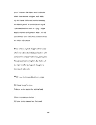 you ! '' She says she always went back to her
lonely room and her struggles, after meet-
ing this friend, comforted and heartened by
his cheering words. It would not cost any of
us much to form the habit of saying a bright,
hopeful word to every one we meet ; and we
cannot know what helpfuhiess there would be
for others in this habit.
There is never any lack of appreciative words
when one is dead. Everybody comes then with
some reminiscence of his kindness, some grate-
ful expression concerning him. But that is not
the right time for love's gentle thoughts to
thaw out. It is too late.
** Ah ! woe for the word that is never said
Till the ear is deaf to hear,
And woe for the lack to the fainting head
Of the ringing shout of cheer !
Ah ! woe for the laggard feet that tread
206
 