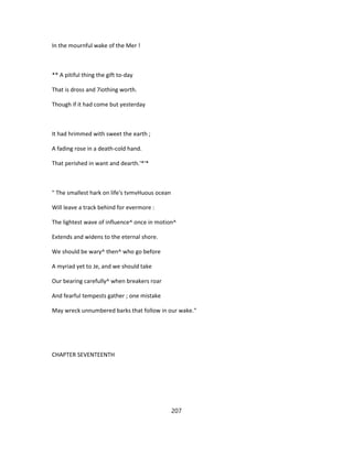 In the mournful wake of the Mer !
** A pitiful thing the gift to-day
That is dross and 7iothing worth.
Though if it had come but yesterday
It had hrimmed with sweet the earth ;
A fading rose in a death-cold hand.
That perished in want and dearth.'*'*
" The smallest hark on life's tvmvHuous ocean
Will leave a track behind for evermore :
The lightest wave of influence^ once in motion^
Extends and widens to the eternal shore.
We should be wary^ then^ who go before
A myriad yet to Je, and we should take
Our bearing carefully^ when breakers roar
And fearful tempests gather ; one mistake
May wreck unnumbered barks that follow in our wake."
CHAPTER SEVENTEENTH
207
 