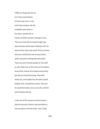 THERE are things that do not
last. They may be beauti-
ful to the eye, but in a mo-
ment they are gone, like the
snowflake which falls on
the water, sparkles for an
instant, and then vanishes, leaving no trace.
There are many lives running through long
days and years which leave nothing to tel? the
story of their stay in the world. There are those
who live a full lifetime and are busy all the
while, and yet do nothing that will endure.
There are even Christian people, St. Paul tells
us, who build, too, on the only true foundation,
Jesus Christ, and yet all of whose work will be
burned up in the final testing. They build
wood, hay, and stubble into the walls instead
of gold, silver, and precious stones. They will
be saved themselves, but so as by fire, all their
work being burned up.
It was one of the conceits of ancient poetry
that the oarsman, Charon, was permitted on
one occasion to visit the earth. From a lofty
208
 