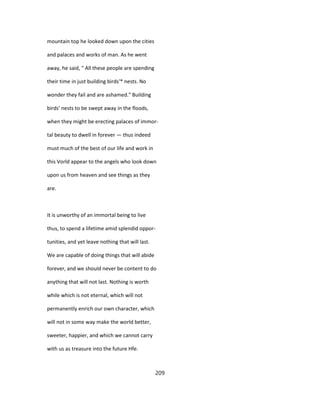 mountain top he looked down upon the cities
and palaces and works of man. As he went
away, he said, " All these people are spending
their time in just building birds'* nests. No
wonder they fail and are ashamed." Building
birds' nests to be swept away in the floods,
when they might be erecting palaces of immor-
tal beauty to dwell in forever — thus indeed
must much of the best of our life and work in
this Vorld appear to the angels who look down
upon us from heaven and see things as they
are.
It is unworthy of an immortal being to live
thus, to spend a lifetime amid splendid oppor-
tunities, and yet leave nothing that will last.
We are capable of doing things that will abide
forever, and we should never be content to do
anything that will not last. Nothing is worth
while which is not eternal, which will not
permanently enrich our own character, which
will not in some way make the world better,
sweeter, happier, and which we cannot carry
with us as treasure into the future Hfe.
209
 