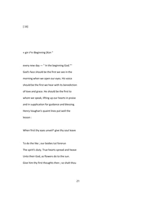 [ 16]
« gin t^e iBeginning (Kon "
every new day — " In the beginning God."''
God's face should be the first we see in the
morning when we open our eyes. His voice
should be the first we hear with its benediction
of love and grace. He should be the first to
whom we speak, lifting up our hearts in praise
and in supplication for guidance and blessing.
Henry Vaughan's quaint lines put well the
lesson :
When first thy eyes unveil^ give thy soul leave
To do the like ; our bodies tut forerun
The spirit's duty. True hearts spread and heave
Unto their God, as flowers do to the sun.
Give him thy first thoughts then ; so shalt thou
21
 