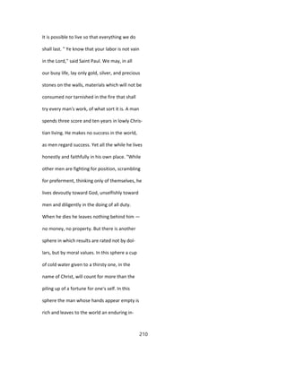 It is possible to live so that everything we do
shall last. " Ye know that your labor is not vain
in the Lord,'' said Saint Paul. We may, in all
our busy life, lay only gold, silver, and precious
stones on the walls, materials which will not be
consumed nor tarnished in the fire that shall
try every man's work, of what sort it is. A man
spends three score and ten years in lowly Chris-
tian living. He makes no success in the world,
as men regard success. Yet all the while he lives
honestly and faithfully in his own place. "While
other men are fighting for position, scrambling
for preferment, thinking only of themselves, he
lives devoutly toward God, unselfishly toward
men and diligently in the doing of all duty.
When he dies he leaves nothing behind him —
no money, no property. But there is another
sphere in which results are rated not by dol-
lars, but by moral values. In this sphere a cup
of cold water given to a thirsty one, in the
name of Christ, will count for more than the
piling up of a fortune for one's self. In this
sphere the man whose hands appear empty is
rich and leaves to the world an enduring in-
210
 