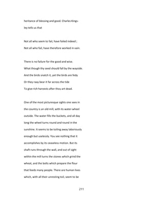 heritance of blessing and good. Charles Kings-
ley tells us that
Not all who seem to fail, have failed indeed ;
Not all who fail, have therefore worked in vain.
There is no failure for the good and wise.
What though thy seed should fall by the wayside.
And the birds snatch it, yet the birds are fedy
Or they raay bear it far across the tide
To give rich harvests after thou art dead.
One of the most picturesque sights one sees in
the country is an old mill, with its water-wheel
outside. The water fills the buckets, and all day
long the wheel turns round and round in the
sunshine. It seems to be toiling away laboriously
enough but uselessly. You see nothing that it
accomplishes by its ceaseless motion. But its
shaft runs through the wall, and out of sight
within the mill turns the stones which grind the
wheat, and the bolts which prepare the flour
that feeds many people. There are human lives
which, with all their unresting toil, seem to be
211
 