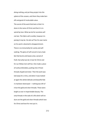 doing nothing, and yet they project into the
sphere of the unseen, and there they make ben-
efit and good of incalculable value.
The secret of the work that lasts is that it is
done in the name of Christ and that it is in-
spired by love. What we do for ourselves will
not last. The fabric will crumble, however im-
posing it may be. He who wi*ites his own name
on his work is doomed to disappointment.
There is no immortality for vanity and self-
seeking. The glory of self-conceit is but a bub-
ble that bursts and leaves only a wrack of
froth. But what we do in love for Christ and
for our fellow-men will live. One made a piece
of costly embroidery, putting into it finest
threads of gold and silver. Then the work was
laid away for a time, and when it was looked
at again the whole delicate and beautiful fab-
ric had been destroyed — nothing was left of
it but the gold and silver threads. These were
bright as ever in imperishable beauty. The
only threads in the web of a life which will en-
dure are the gold and silver threads which love
for Christ and love for men put in.
212
 