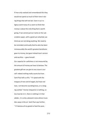 If men only realized and remembered this they
would not spend so much of their time in do-
ing things that will not last. Even in our re-
ligious work many of us seem to think that
money is about the only thing that is worth
giving. If we cannot put our name on the sub-
scription paper, with a good sum attached, we
think we are not doing anything. We need to
be reminded continually that he who has been
immeasurably the world's greatest benefactor
gave no money, but gave instead love's service
and sacrifice — gave himself.
Our capacity for usefulness is not measured by
the amount of money we have to bestow. The
greatest gift we can give to any cause is our-
self. Indeed nothing really counts but love.
Saint Paul tells us this. " If I speak with the
tongues of men and of angels, but have not
love, I am become sounding brass, or a clang-
ing cymbal." Human eloquence is nothing, un-
less love be in it ; there is nothing in it that
abides ; it is only a pleasant noise whose music
dies away in the air. Saint Paul says further,
" If I bestow all my goods to feed the poor,
213
 