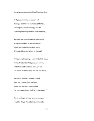 changing desert spots into bits of lovely gardens.
** If you were toiling up a weary hill.
Bearing a load heyond your strength to hear.
Straining each nerve untiringly, and still
Stumbling and losing foothold here and there ;
And each one passing hy would do so much
As give one upward lift and go his way^
Would not the slight reiterated touch
Of help and kindness lighten all the day f
**Ifyou were hr easting a keen wind which tossed
And buffeted and chilled you as you strove,
Till baffled and bewildered quite, you lost
The power to see the way, and aim, and move ;
And one, if only for a moment's space.
Gave you a shelter from the blast,
Would you not find it easier to face
The storm again when the brief i-est was past "
We do not begin to know what power even
very little things, if love be in them, have to
215
 
