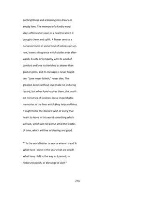 put brightness and a blessing into dreary or
empty lives. The memory of a kindly word
stays ofttimes for years in a heart to which it
brought cheer and uplift. A flower sent to a
darkened room in some time of sickness or sor-
row, leaves a fragrance which abides ever after-
wards. A note of sympathy with its word of
comfort and love is cherished as dearer than
gold or gems, and its message is never forgot-
ten. "Love never faileth," never dies. The
greatest deeds without love make no enduring
record, but when love inspires them, the small-
est ministries of kindness leave imperishable
memories in the lives which they help and bless.
It ought to be the deepest wish of every true
heai-t to leave in this world something which
will last, which will not perish amid the wastes
of time, which will live in blessing and good.
** Is the world better or worse where I tread %
What have I done in the years that are dead f
What have I left in the way as I passed, —
Foibles to perish, or blessings to last f "
216
 