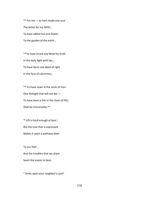 ** For me — to ham made one soul
The tetter for my Mrth ;
To have added hut one flower
To the garden of the earth ;
**To have struck one Mow for truth
In the daily fight with lies ;
To have done one deed of right
In the face of calumnies ;
** To have sown in the souls of men
One thotight that will not die —
To have been a link in the chain of lifCj
Shall be immortality.^^
'* Lift is hard enough at best ;
But the love that is expressed
Makes it seem a pathway blest
To our feet ;
And the troubles that we share
Seem the easier to bear.
" Smile upon your neighbor's care^
218
 