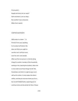 As you greet ;
Rough and stony are our ways^
Dark and drear-y are our days ;
But another's love and praise
Make them sweets
CHAPTER EIGHTEENTH
ONE writes in a letter : " A
friend of mine was speaking
to me about self-denial. She
does not think one ought to
sacrifice one's self too much,
even for one's own people.
Often we find one person in a family doing
things for another member of the household,
waiting on her, bearing her burdens, when she
is more able to do these things herself. My
friend does not think it is right to wear one's
self out for others. It only makes the others
selfish, and they do not even thank you for it,
but sit with folded hands, expecting you to
continue to do and do and do for them. Please
219
 
