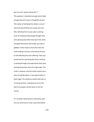 give me youi" opinion about this.*"
This question is important enough and of wide
enough interest to have a thoughtful answer.
The matter of self-denial for others is one of
which we should think very sanely and care-
fiilly. Self-denial for its own sake is nothing
at all. In mediaeval days people thought they
were pleasing God when they wore hair shirts,
scourged themselves with whips, put nails or
pebbles in their shoes to hurt their feet and
make walking a torture, and endured all sorts
of self-inflicted pains and sufferings. They sup-
posed that this was being like Christ, and that
in passing through such experiences they were
proving themselves saints of a high order. The
truth is, however, that the whole system was a
piece of self-deception. It was abomination in
God's sight. The sacrifice to which God calls us
is a living sacrifice, a devotement of our life,
with all its powers at their best, to him for
service.
It is no better when persons voluntarily, with-
out any call of love or duty, cause themselves
220
 