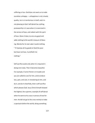 suffering or loss. God does not want us to make
ourselves unhappy — unhappiness is not a lovely
quality, nor is it meritorious in itself, and it is
not pleasing to God. Self-denial has nothing
praiseworthy in it save when it is exercised in
the service of love, and radiant with the spirit
of love. Alone it does no one any good and
adds nothing to the world's treasure of bless-
ing. Merely for its own sake it avails nothing.
" If I bestow all my goods to feed the poor
but have not love, it profiteth me
nothing."
Self-sacrifice avails only when it is required in
doing one's duty. Then it becomes beautiful.
For example, if some friend is in trouble and
you are called to care for him, and to endure
loss, pain, and cost, in ministering to him, and
do it, and do it cheerfully, that is self-sacrifice
which pleases God. Jesus Christ himself showed
the highest, the supreme, example of self-denial
when he went to his cross in service of love for
men. He did not go to the cross merely to make
a spectacle before the world, doing something
221
 