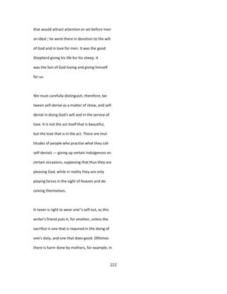 that would attract attention or set before men
an ideal ; he went there in devotion to the will
of God and in love for men. It was the good
Shepherd giving his life for his sheep. It
was the Son of God loving and giving himself
for us.
We must carefully distinguish, therefore, be-
tween self-denial as a matter of show, and self-
denial in doing God's will and in the service of
love. It is not the act itself that is beautiful,
but the love that is in the act. There are mul-
titudes of people who practise what they call
self-denials — giving up certain indulgences on
certain occasions, supposing that thus they are
pleasing God, while in reality they are only
playing farces in the sight of heaven and de-
ceiving themselves.
It never is right to wear one''s self out, as this
writer's friend puts it, for another, unless the
sacrifice is one that is required in the doing of
one's duty, and one that does good. Ofttimes
there is harm done by mothers, for example, in
222
 