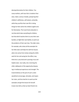 denying themselves for their children. Too
many mothers, with love that is tenderer than
wise, make a serious mistake, pampering their
children's selfishness, self-esteem, and pride,
while they sacrifice their own life in doing
things for them which the children ought to do
for themselves. The truest home education is
not that which does everything for children,
but that which teaches them to carry their own
burdens, to fight their own battles, to work out
the problems of their own lives. The older sister,
for example, who solves all the examples for
her little sister and helps her with her lessons
when she comes from school, doing the child's
work for her and saving her the effort, may
think she is very kind and is proving a true and
helpful sister ; but really, she is harming the
child, robbing her of the opportunity of grow-
ing in intellectual experience and strength. The
truest kindness on the part of such a sister
would be to encourage, stimulate, and inspire
her sister, and thus lead her to work out the
examples and get the lessons for herself.
A wise man tells us that our best friend is he
223
 