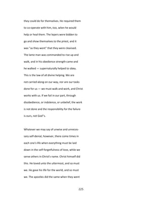 they could do for themselves. He required them
to co-operate with him, too, wlien he would
help or heal them. The lepers were bidden to
go and show themselves to the priest, and it
was "as they went" that they were cleansed.
The lame man was commanded to rise up and
walk, and in his obedience strength came and
he walked — supernaturally helped to obey.
This is the law of all divine helping. We are
not carried along on our way, nor are our tasks
done for us — we must walk and work, and Christ
works with us. If we fail in our part, through
disobedience, or indolence, or unbelief, the work
is not done and the responsibility for the failure
is ours, not God''s.
Whatever we may say of unwise and unneces-
sary self-denial, however, there come times in
each one's life when everything must be laid
down in the self-forgetfulness of love, while we
serve others in Christ's name. Christ himself did
this. He loved unto the uttermost, and so must
we. He gave his life for the world, and so must
we. The apostles did the same when they went
225
 