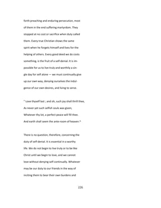 forth preaching and enduring persecution, most
of them in the end suffering martyrdom. They
stopped at no cost or sacrifice when duty called
them. Every true Christian shows the same
spirit when he forgets himself and lives for the
helping of others. Every good deed we do costs
something, is the fruit of a self-denial. It is im-
possible for us to live truly and worthily a sin-
gle day for self alone — we must continually give
up our own way, denying ourselves the indul-
gence of our own desires, and living to serve.
" Love thyself last ; and oh, such joy shall thrill thee,
As never yet such selfish souls was given,
Whatever thy lot, a perfect peace will fill thee.
And earth shall seem the ante-room of heaven.^
There is no question, therefore, concerning the
duty of self-denial. It is essential in a worthy
life. We do not begin to live truly or to be like
Christ until we begin to love, and we cannot
love without denying self continually. Whatever
may be our duty to our friends in the way of
inciting them to bear their own burdens and
226
 