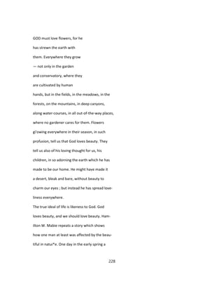 GOD must love flowers, for he
has strewn the earth with
them. Everywhere they grow
— not only in the garden
and conservatory, where they
are cultivated by human
hands, but in the fields, in the meadows, in the
forests, on the mountains, in deep canyons,
along water-courses, in all out-of-the-way places,
where no gardener cares for them. Flowers
gi'owing everywhere in their season, in such
profusion, tell us that God loves beauty. They
tell us also of his loving thought for us, his
children, in so adorning the earth which he has
made to be our home. He might have made it
a desert, bleak and bare, without beauty to
charm our eyes ; but instead he has spread love-
liness everywhere.
The true ideal of life is likeness to God. God
loves beauty, and we should love beauty. Ham-
ilton W. Mabie repeats a story which shows
how one man at least was affected by the beau-
tiful in natui*e. One day in the early spring a
228
 