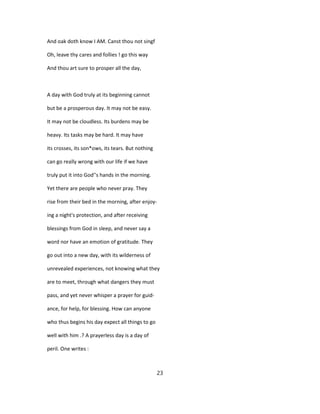 And oak doth know I AM. Canst thou not singf
Oh, leave thy cares and follies ! go this way
And thou art sure to prosper all the day,
A day with God truly at its beginning cannot
but be a prosperous day. It may not be easy.
It may not be cloudless. Its burdens may be
heavy. Its tasks may be hard. It may have
its crosses, its son*ows, its tears. But nothing
can go really wrong with our life if we have
truly put it into God''s hands in the morning.
Yet there are people who never pray. They
rise from their bed in the morning, after enjoy-
ing a night's protection, and after receiving
blessings from God in sleep, and never say a
word nor have an emotion of gratitude. They
go out into a new day, with its wilderness of
unrevealed experiences, not knowing what they
are to meet, through what dangers they must
pass, and yet never whisper a prayer for guid-
ance, for help, for blessing. How can anyone
who thus begins his day expect all things to go
well with him .? A prayerless day is a day of
peril. One writes :
23
 