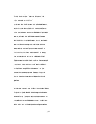 fitting is the prayer, " Let the beauty of the
Lord our God be upon us."
If we are Hke God, we will not only love beauty
and try to be beautiful in our lives and charac-
ters, but will seek also to make beauty wherever
we go. We will not only love flowers, but we
will endeavor to make flowers bloom wherever
we can get them to grow. Everyone who has
even a little patch of ground near enough to
his hand should make it as beautiful as possi-
ble. Some people do this. If they have only a
foot or two of soil in their yard, on the crowded
city street, they will find some way to adorn it.
If they have no ground where they can get
something green to grow, they put boxes of
soil in their windows and make them bits of
garden.
Some one has said that he who makes two blades
of grass to grow where only one grew before is
a benefactor. Everyone who makes any spot on
this earth a little more beautiful is a co-worker
with God. This is one way of blessing the world
230
 