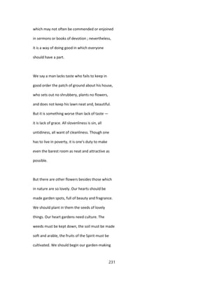 which may not often be commended or enjoined
in sermons or books of devotion ; nevertheless,
it is a way of doing good in which everyone
should have a part.
We say a man lacks taste who fails to keep in
good order the patch of ground about his house,
who sets out no shrubbery, plants no flowers,
and does not keep his lawn neat and, beautiful.
But it is something worse than lack of taste —
it is lack of grace. All slovenliness is sin, all
untidiness, all want of cleanliness. Though one
has to live in poverty, it is one's duty to make
even the barest room as neat and attractive as
possible.
But there are other flowers besides those which
in nature are so lovely. Our hearts should be
made garden spots, full of beauty and fragrance.
We should plant in them the seeds of lovely
things. Our heart gardens need culture. The
weeds must be kept down, the soil must be made
soft and arable, the fruits of the Spirit must be
cultivated. We should begin our garden-making
231
 