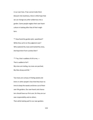 in our own lives. If we cannot make them
blossom into loveliness, there is little hope that
we can change any other wilderness into a
garden. Some people neglect their own heart-
culture in looking after that of their neigh-
bors.
*^ How fared thy garden-plot, sweetheart^
While thou sat'st on the judgment seat f
Who watered thy roses and traiiied thy vines,
And kept them from careless feet f
** I^ay, that is saddest of all to me, —
That is saddest of all !
My vines are trailing, my roses are parched,
My lilies droop and fall. ' '
Too many are so busy in finding weeds and
briers in other people's lives that they have no
time to keep the weeds and briers out of their
own life gardens. Our own hearts and charac-
ters should have our first care, for they are our
own responsibility and no others.
Then while looking well to our own gardens
232
 
