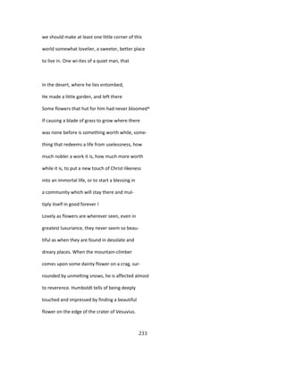 we should make at least one little corner of this
world somewhat lovelier, a sweeter, better place
to live in. One wi-ites of a quiet man, that
In the desert, where he lies entombed,
He made a little garden, and left there
Some flowers that hut for him had never bloomed^
If causing a blade of grass to grow where there
was none before is something worth while, some-
thing that redeems a life from uselessness, how
much nobler a work it is, how much more worth
while it is, to put a new touch of Christ-likeness
into an immortal life, or to start a blessing in
a community which will stay there and mul-
tiply itself in good forever !
Lovely as flowers are wherever seen, even in
greatest luxuriance, they never seem so beau-
tiful as when they are found in desolate and
dreary places. When the mountain-climber
comes upon some dainty flower on a crag, sur-
rounded by unmelting snows, he is affected almost
to reverence. Humboldt tells of being deeply
touched and impressed by finding a beautiful
flower on the edge of the crater of Vesuvius.
233
 