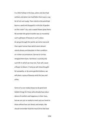 In a little hollow in the lava, ashes and dust had
settled, and when rain had fallen there was a cup-
ful of rich soil ready. Then a bird or the wind had
borne a seed and dropped it in this bit of garden
on the crater''s lip, and a sweet flower grew there.
No wonder the great traveller was so moved by
such a glimpse of beauty in such a placa
As we go through the world, we come now and
then upon human lives which seem almost
utterly dreary and desolate in their condition
or in their circumstances. Sorrow or sin has
stripped them bare. Yet there is scarcely one
such life in which we may not, if we will, cause
a flower to bloom. If only we will show thought-
ful sympathy, or do some gentle kindness, we
will plant a spray of beauty amid the lava and
ashes.
Some of us are ready always to do good and
helpful things for those who already have abun-
dance of comfort and happiness in their lives,
but we are not so ready to reach out our hand to
those whose lives are dreary and empty. We
should remember that the most Christ-like love
234
 