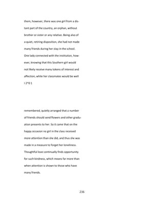 them, however, there was one girl from a dis-
tant part of the country, an orphan, without
brother or sister or any relative. Being also of
a quiet, retiring disposition, she had not made
many friends during her stay in the school.
One lady connected with the institution, how-
ever, knowing that this Southern girl would
not likely receive many tokens of interest and
affection, while her classmates would be well
I 2^0 1
remembered, quietly arranged that a number
of friends should send flowers and other gradu-
ation presents to her. So it came that on the
happy occasion no girl in the class received
more attention than she did, and thus she was
made in a measure to forget her loneliness.
Thoughtful love continually finds opportunity
for such kindness, which means far more than
when attention is shown to those who have
many friends.
236
 
