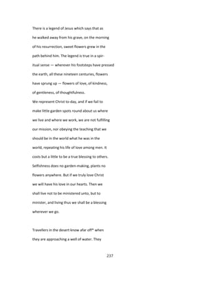 There is a legend of Jesus which says that as
he walked away from his grave, on the morning
of his resurrection, sweet flowers grew in the
path behind him. The legend is true in a spir-
itual sense — wherever his footsteps have pressed
the earth, all these nineteen centuries, flowers
have sprung up — flowers of love, of kindness,
of gentleness, of thoughtfulness.
We represent Christ to-day, and if we fail to
make little garden spots round about us where
we live and where we work, we are not fulfilling
our mission, nor obeying the teaching that we
should be in the world what he was in the
world, repeating his life of love among men. It
costs but a little to be a true blessing to others.
Selfishness does no garden-making, plants no
flowers anywhere. But if we truly love Christ
we will have his love in our hearts. Then we
shall live not to be ministered unto, but to
minister, and living thus we shall be a blessing
wherever we go.
Travellers in the desert know afar off* when
they are approaching a well of water. They
237
 