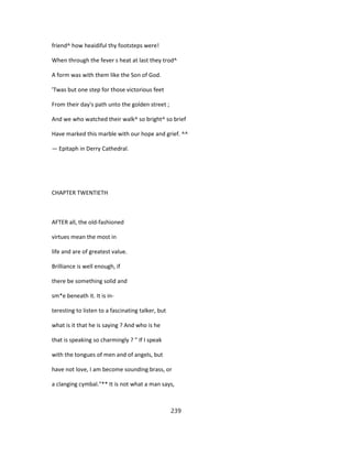 friend^ how heaidiful thy footsteps were!
When through the fever s heat at last they trod^
A form was with them like the Son of God.
'Twas but one step for those victorious feet
From their day's path unto the golden street ;
And we who watched their walk^ so bright^ so brief
Have marked this marble with our hope and grief. ^^
— Epitaph in Derry Cathedral.
CHAPTER TWENTIETH
AFTER all, the old-fashioned
virtues mean the most in
life and are of greatest value.
Brilliance is well enough, if
there be something solid and
sm*e beneath it. It is in-
teresting to listen to a fascinating talker, but
what is it that he is saying ? And who is he
that is speaking so charmingly ? " If I speak
with the tongues of men and of angels, but
have not love, I am become sounding brass, or
a clanging cymbal."** It is not what a man says,
239
 