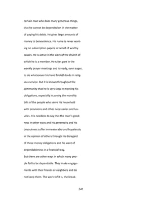certain man who does many generous things,
that he cannot be depended on in the matter
of paying his debts. He gives large amounts of
money to benevolence. His name is never want-
ing on subscription papers in behalf of worthy
causes. He is active in the work of the church of
which he is a member. He takes part in the
weekly prayer meetings and is ready, even eager,
to do whatsoever his hand findeth to do in relig-
ious service. But it is known throughout the
community that he is very slow in meeting his
obhgations, especially in paying the monthly
bills of the people who serve his household
with provisions and other necessaries and lux-
uries. It is needless to say that the man''s good-
ness in other ways and his generosity and his
devoutness suffer immeasurably and hopelessly
in the opinion of others through his disregard
of these money obligations and his want of
dependableness in a financial way.
But there are other ways in which many peo-
ple fail to be dependable. They make engage-
ments with their friends or neighbors and do
not keep them. The worst of it is, the break-
241
 