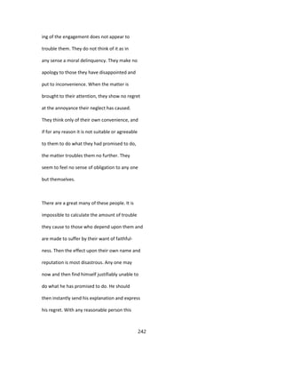ing of the engagement does not appear to
trouble them. They do not think of it as in
any sense a moral delinquency. They make no
apology to those they have disappointed and
put to inconvenience. When the matter is
brought to their attention, they show no regret
at the annoyance their neglect has caused.
They think only of their own convenience, and
if for any reason it is not suitable or agreeable
to them to do what they had promised to do,
the matter troubles them no further. They
seem to feel no sense of obligation to any one
but themselves.
There are a great many of these people. It is
impossible to calculate the amount of trouble
they cause to those who depend upon them and
are made to suffer by their want of faithful-
ness. Then the effect upon their own name and
reputation is most disastrous. Any one may
now and then find himself justifiably unable to
do what he has promised to do. He should
then instantly send his explanation and express
his regret. With any reasonable person this
242
 