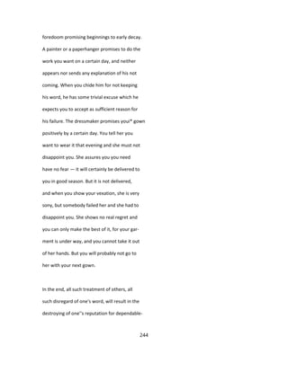 foredoom promising beginnings to early decay.
A painter or a paperhanger promises to do the
work you want on a certain day, and neither
appears nor sends any explanation of his not
coming. When you chide him for not keeping
his word, he has some trivial excuse which he
expects you to accept as sufficient reason for
his failure. The dressmaker promises youi* gown
positively by a certain day. You tell her you
want to wear it that evening and she must not
disappoint you. She assures you you need
have no fear — it will certainly be delivered to
you in good season. But it is not delivered,
and when you show your vexation, she is very
sony, but somebody failed her and she had to
disappoint you. She shows no real regret and
you can only make the best of it, for your gar-
ment is under way, and you cannot take it out
of her hands. But you will probably not go to
her with your next gown.
In the end, all such treatment of others, all
such disregard of one's word, will result in the
destroying of one''s reputation for dependable-
244
 