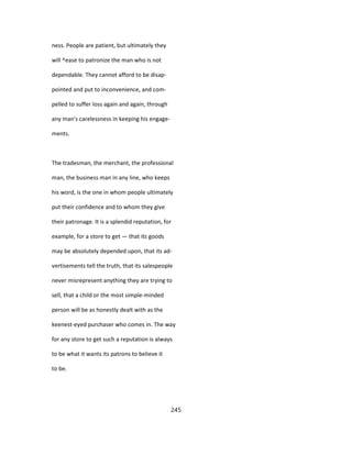 ness. People are patient, but ultimately they
will ^ease to patronize the man who is not
dependable. They cannot afford to be disap-
pointed and put to inconvenience, and com-
pelled to suffer loss again and again, through
any man's carelessness in keeping his engage-
ments.
The tradesman, the merchant, the professional
man, the business man in any line, who keeps
his word, is the one in whom people ultimately
put their confidence and to whom they give
their patronage. It is a splendid reputation, for
example, for a store to get — that its goods
may be absolutely depended upon, that its ad-
vertisements tell the truth, that its salespeople
never misrepresent anything they are trying to
sell, that a child or the most simple-minded
person will be as honestly dealt with as the
keenest-eyed purchaser who comes in. The way
for any store to get such a reputation is always
to be what it wants its patrons to believe it
to be.
245
 
