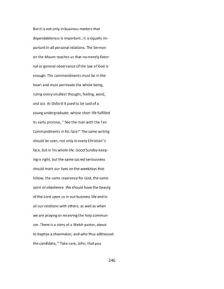 But it is not only in business matters that
dependableness is important ; it is equally im-
portant in all personal relations. The Sermon
on the Mount teaches us that no merely Exter-
nal or general observance of the law of God is
enough. The commandments must be in the
heart and must permeate the whole being,
ruling every smallest thought, feeling, word,
and act. At Oxford it used to be said of a
young undergraduate, whose short life fulfilled
its early promise, " See the man with the Ten
Commandments in his face!" The same writing
should be seen, not only in every Christian''s
face, but in his whole life. Good Sunday-keep-
ing is right, but the same sacred seriousness
should mark our lives on the weekdays that
follow, the same reverence for God, the same
spirit of obedience. We should have the beauty
of the Lord upon us in our business life and in
all our relations with others, as well as when
we are praying or receiving the holy commun-
ion. There is a story of a Welsh pastor, about
to baptize a shoemaker, and who thus addressed
the candidate, " Take care, John, that you
246
 