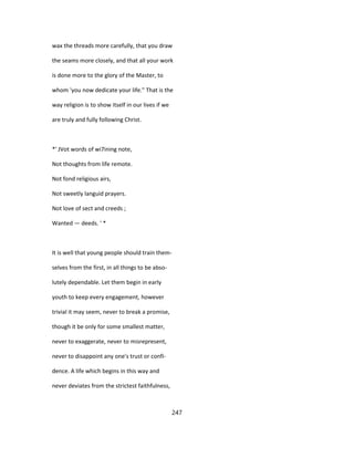 wax the threads more carefully, that you draw
the seams more closely, and that all your work
is done more to the glory of the Master, to
whom 'you now dedicate your life." That is the
way religion is to show itself in our lives if we
are truly and fully following Christ.
*' JVot words of wi7ining note,
Not thoughts from life remote.
Not fond religious airs,
Not sweetly languid prayers.
Not love of sect and creeds ;
Wanted — deeds. ' *
It is well that young people should train them-
selves from the first, in all things to be abso-
lutely dependable. Let them begin in early
youth to keep every engagement, however
trivial it may seem, never to break a promise,
though it be only for some smallest matter,
never to exaggerate, never to misrepresent,
never to disappoint any one's trust or confi-
dence. A life which begins in this way and
never deviates from the strictest faithfulness,
247
 
