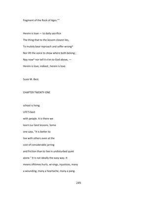 fragment of the Rock of Ages.""
Herein is love — to daily sacrifice
The thing that to the bosom closest lies,
To mutely bear reproach and svffer wrong^
Nor lift the voice to show where both belong ;
Nay now^ nor tell it e'en to God above, —
Herein is love, indeed ; herein is love.
Susie M. Best.
CHAPTER TWENTY-ONE
school is living
LIFE'S best
with people. It is there we
learn our best lessons. Some
one says, "It is better to
live with others even at the
cost of considerable jarring
and friction than to live in undisturbed quiet
alone." It is not ideally the easy way. It
means ofttimes hurts, wi-ongs, injustices, many
a wounding, many a heartache, many a pang.
249
 
